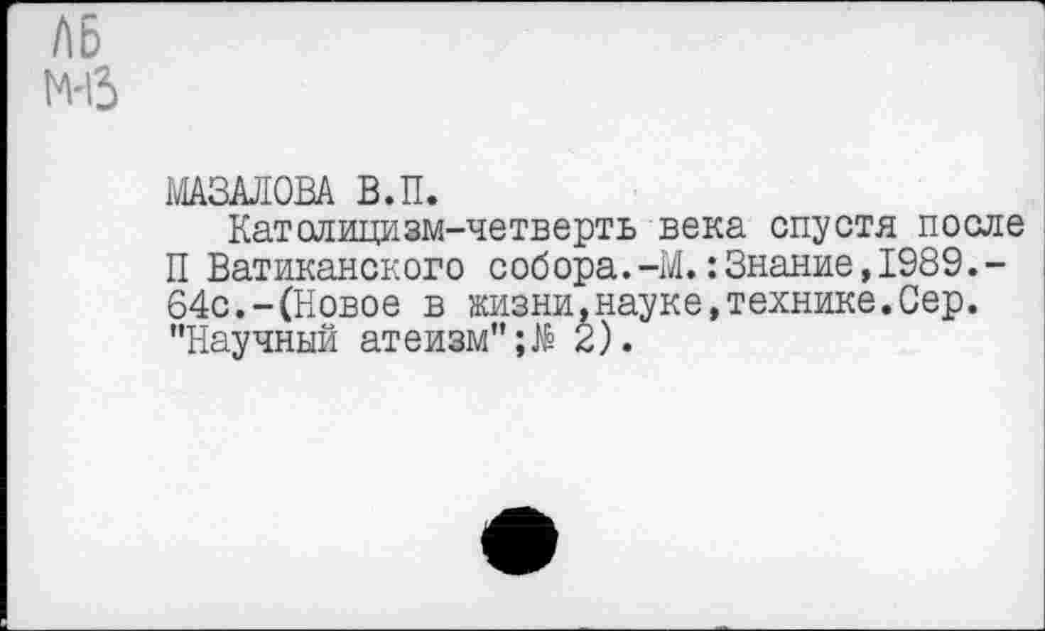 ﻿Л6 м-13
МАЗАЛОВА В.П.
Католицизм-четверть века спустя после П Ватиканского собора.-М.:Знание,1989.-64с.-(Новое в жизни,науке,технике.Сер. "Научный атеизм"2).